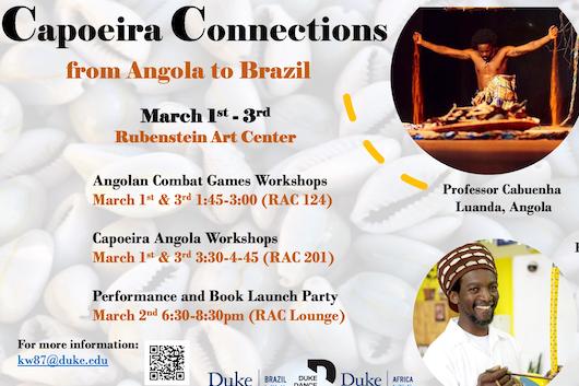Capoeira Connections: from Angola to Brazil, March 1-3, 2023 Rubenstein Art Center, Duke University, Angolan Combat Games Workshops March 1st &amp;amp;amp;amp; 3rd 1:45-3:00 (RAC 124), Capoeira Angola Workshops March 1st &amp;amp;amp;amp; 3rd 3:30-4-45 (RAC 201), Performance and Book Launch Party March 2nd 6:30-8:30pm (RAC Lounge)
